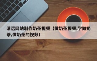 涉县清远网站制作奶茶视频（做奶茶视频,学做奶茶,做奶茶的视频）