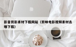 涉县影音剪影素材下载网站（剪映电影视频素材去哪下载）