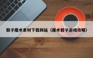 涉县骰子魔术素材下载网站（魔术骰子游戏攻略）